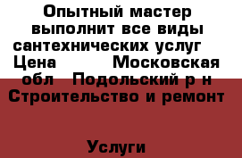  Опытный мастер выполнит все виды сантехнических услуг. › Цена ­ 100 - Московская обл., Подольский р-н Строительство и ремонт » Услуги   . Московская обл.